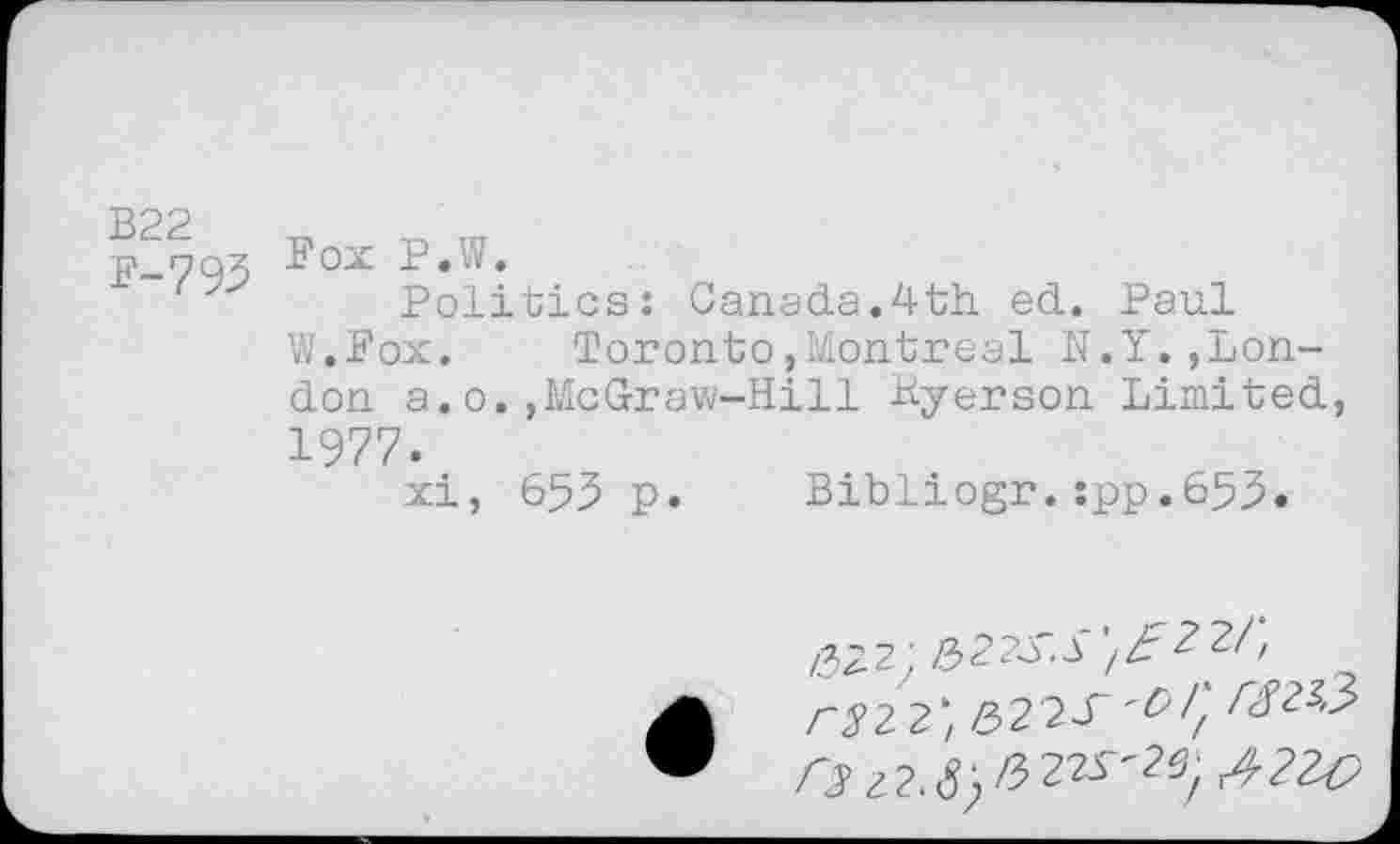 ﻿P-793 ^ox J Politics: Canada.4th ed. Paul W.Fox. Toronto»Montreal N.Y.»London a.o.»McGraw-Hill Kyerson Limited, 1977. xi, 653 p. Bibliogr.:pp.653.
Z322J &22S.S
r3 2 2; 5 2 2 T I} r№3>